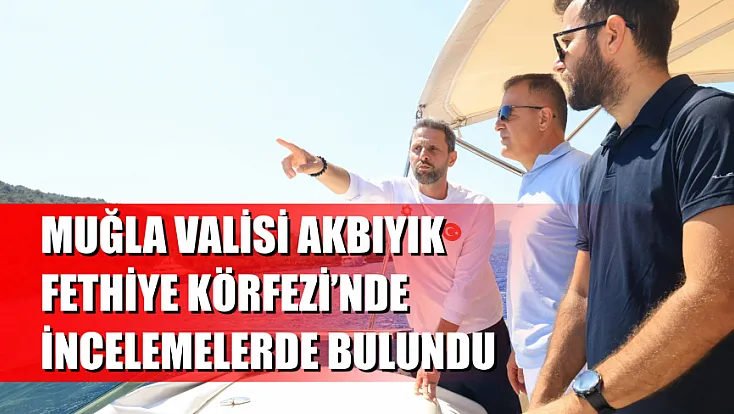 Muğla Valisi Akbıyık, Fethiye Körfezi’nde incelemelerde bulundu
