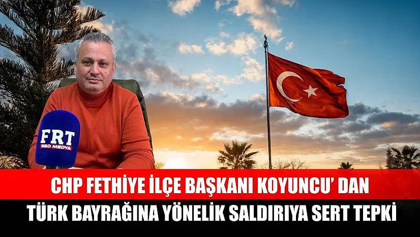 CHP Fethiye İlçe Başkanı Koyuncu' dan Türk Bayrağına yönelik saldırıya sert tepki